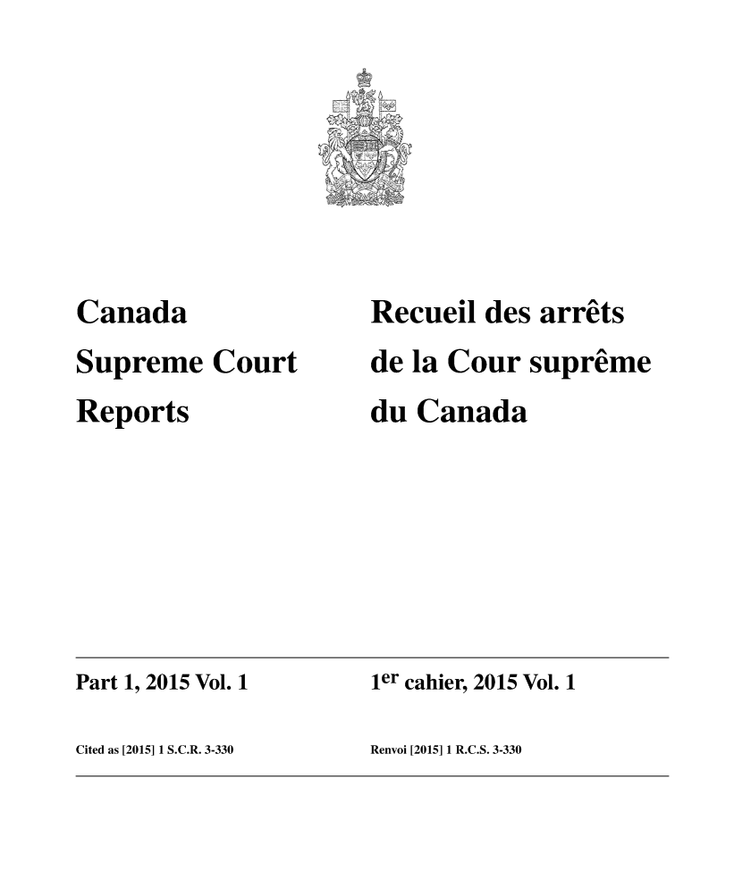 handle is hein.cscreports/canadalr0233 and id is 1 raw text is: 







Canada
Supreme   Court
Reports


Recueil des  arrets
de la Cour  supreme
du Canada


Part 1, 2015 Vol. 1   ier cahier, 2015 Vol. 1

Cited as [2015] 1 S.C.R. 3-330 Renvoi [2015] 1 R.C.S. 3-330


