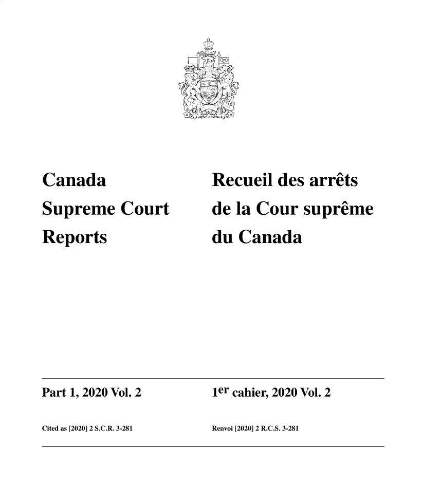 handle is hein.cscreports/canadalr0249 and id is 1 raw text is: 
2l~
(.
)


Canada
Supreme   Court
Reports


Recueil  des arrets
de la Cour  supreme
du Canada


Part 1, 2020 Vol. 2   ier cahier, 2020 Vol. 2

Cited as [2020] 2 S.C.R. 3-281 Renvoi [2020] 2 R.C.S. 3-281


