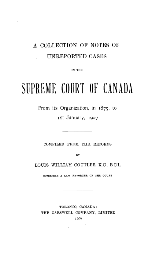 handle is hein.cscreports/cnurectca0001 and id is 1 raw text is: 









    A COLLECTION OF NOTES OF

         UNREPORTED CASES


                  IN THE




SUPREME COURT OF CANADA


From its Organization, in 1875, to

        ist Januaty, 1907





   COMPILED FROM THE- RECORDS

               BY

LOUIS WILLIAM COUTLEE, K.C., B.C.L.

   SOMETIME A LAW REPORTER OF THE COURT






         TORONTO, CANADA:
  THE CARSWELL COMPANY, LIMITED
              1907


