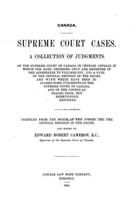 handle is hein.cscreports/supctcass0001 and id is 1 raw text is: 






CANADA.


SUPREME COURT CASES.


     A COLLECTION OF JUDGMENTS

OF THE SUPREME COURT OF CANADA IN CERTAIN APPEALS IN
  WHICH THE BARE DECISIONS ONLY ARE REPORTED IN
     THE APPENDIXES TO VOLUMES XIV., XVI. & XVIII.
       OF THE OFFICIAL REPORTS OF THE COURT,
         AND WITH WHICH HAVE BEEN IN-
         CLUDED SOME JUDGMENTS OF THE
            SUPREME COURT OF CANADA,
              AND OF THE COURTS AP-
                PEALED FROM, NOT
                  HERlETOFORE
                  REPORTED.





  COMPILED FROM THE NOTES.OP'1114 JIDGrS AWD THE
          OFFICIAL RECORDS OF THE COURT,
                  AND EDITED BY

        EDWARD ROBERT CAMERON, K.C.,
          Registrar of the Supreme Court of Canada.










            CANADA LAW BOOK COMPANY,
                   TORONTO.

                     1905.


