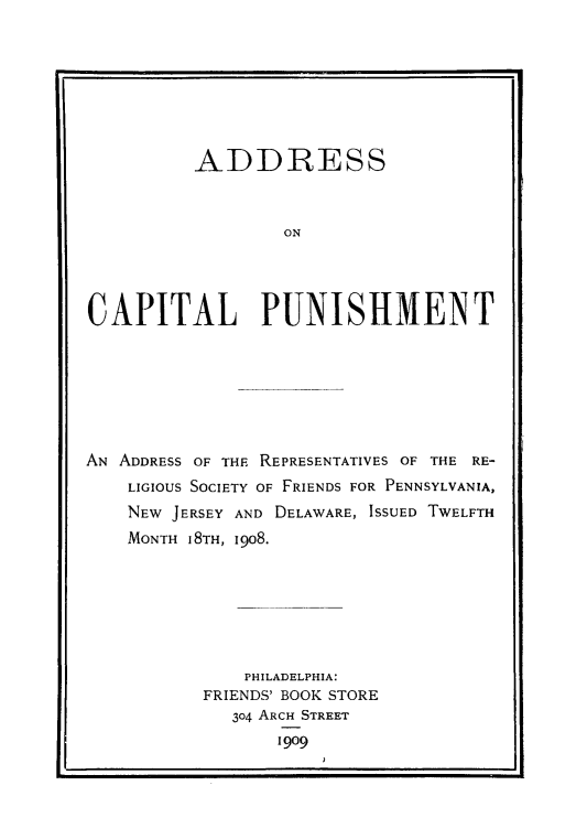 handle is hein.death/addcpu0001 and id is 1 raw text is: 








          ADDRESS



                  ON




CAPITAL PUNISHMENT


AN ADDRESS OF THE REPRESENTATIVES OF THE RE-
    LIGIOUS SOCIETY OF FRIENDS FOR PENNSYLVANIA,
    NEW JERSEY AND DELAWARE, ISSUED TWELFTH
    MONTH 18TH, 1908.







               PHILADELPHIA:
           FRIENDS' BOOK STORE
             304 ARCH STREET
                  1909



