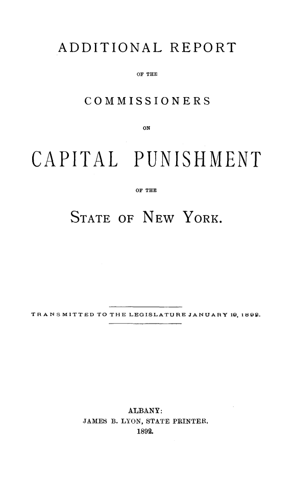 handle is hein.death/adrcomcpny0001 and id is 1 raw text is: 




ADDITIONAL REPORT


           OF THE






           ON


CAPITAL PUNISHMENT


              OF THE


STATE  OF


NEW  YORK.


TRANSMITTED TO THE LEGISLATURE JANUARY 19, 189V,











             ALBANY:
       JAMES B. LYON, STATE PRINTER.
               1892.


