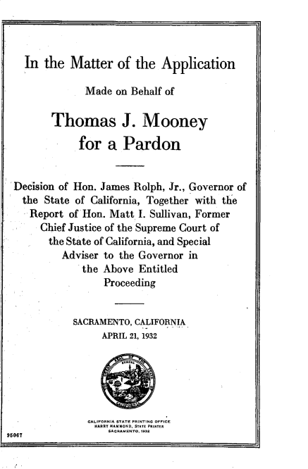handle is hein.death/apthmoey0001 and id is 1 raw text is: 



  In the Matter of the Application

              Made on Behalf of

       Thomas J. Mooney

             for a Pardon


Decision of Hon. James Rolph, Jr., Governor of
  the State of California, Together with the
  Report of Hon. Matt I. Sullivan, Former
     Chief Justice of the Supreme Court of
       the State of California, and Special
         Adviser to the Governor in
             the Above Entitled
                 Proceeding


            SACRIAMENTO, CALIFORNIA
                 APRIL 21, 1932


CALIFORNIA STATE FRIN'r1NG OFFICE
HARRY RAMMOND, STATE PRINTER
    SACRAMENTO, 193


96067


