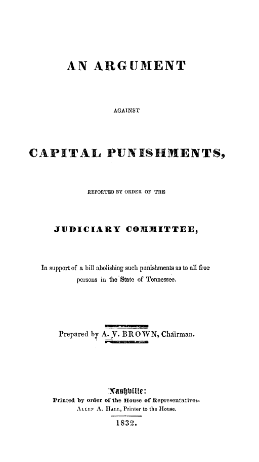 handle is hein.death/argcpuns0001 and id is 1 raw text is: 






        AN ARGUMENT




                   AGAINST




CAPITAL PUNISHMENTS,


          REPORTED BY ORDER OF THE



   JUDICIARY COMIMITTEE,



In support of a bill abolishing such punishments as to all free
        persons ia the'State of Tennessee.






    Prepared by A.    . BROWN, Chairman.







    Printed by order of the House of Representativci.
        ALLEN A. tALL, Printer to the House.

                 1832.


