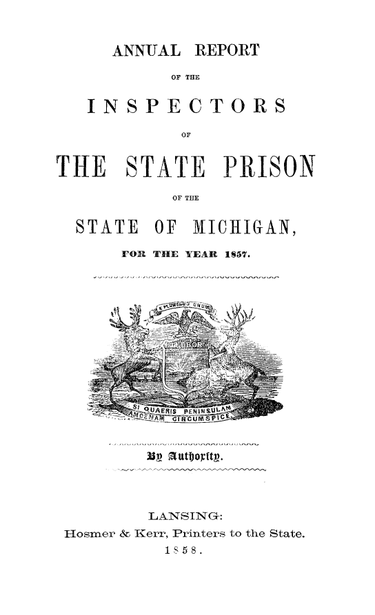 handle is hein.death/arinstprismi0001 and id is 1 raw text is: 


ANNUAL


REPORT


OF THE


   INSPECTORS

           OF


THE   STATE PRISON

           OF THE


STATE


OF MICHIGAN,


FOR THE YEAR 187.


        LANSING:
Hosmer & Kerr, Printers to the State.
         1S58.


