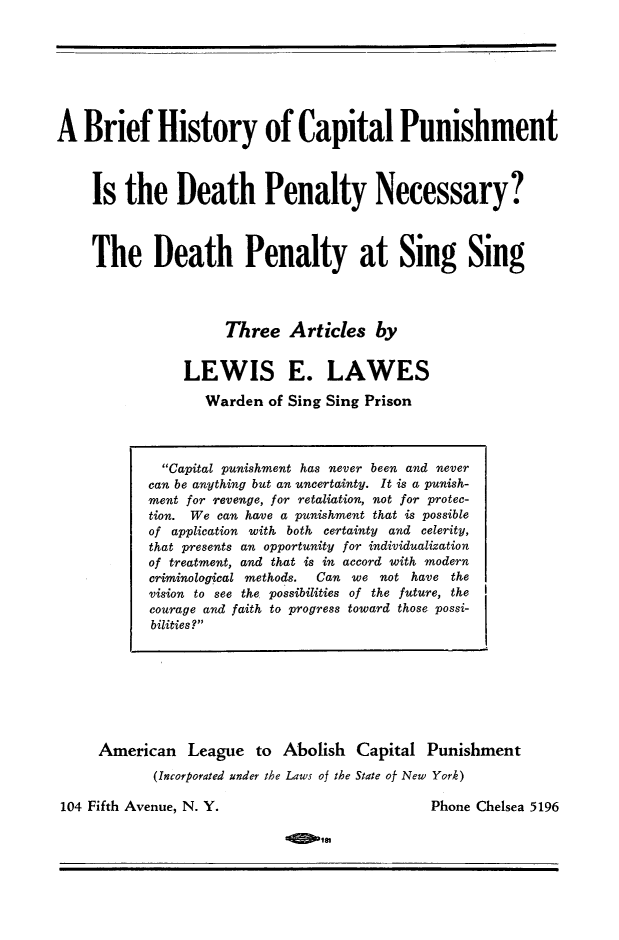 handle is hein.death/bhiscap0001 and id is 1 raw text is: 








A  Brief History of Capital Punishment



    Is   the   Death Penalty Necessary?



    The Death Penalty at Sing Sing




                     Three   Articles   by


                LEWIS E. LAWES

                   Warden of Sing Sing Prison


American   League   to Abolish  Capital  Punishment
       (Incorporated under the Laws of the State of New York)


104 Fifth Avenue, N. Y.


Phone Chelsea 5196


< IM


  Capital punishment has never been and never
can be anything but an uncertainty. It is a punish-
ment for revenge, for retaliation, not for protec-
tion. We can have a punishment that is possible
of application with both certainty and celerity,
that presents an opportunity for individualization
of treatment, and that is in accord with modern
criminological methods.   Can   we not have the
vision to see the possibilities of the future, the
courage and faith to progress toward those possi-
bilities?


