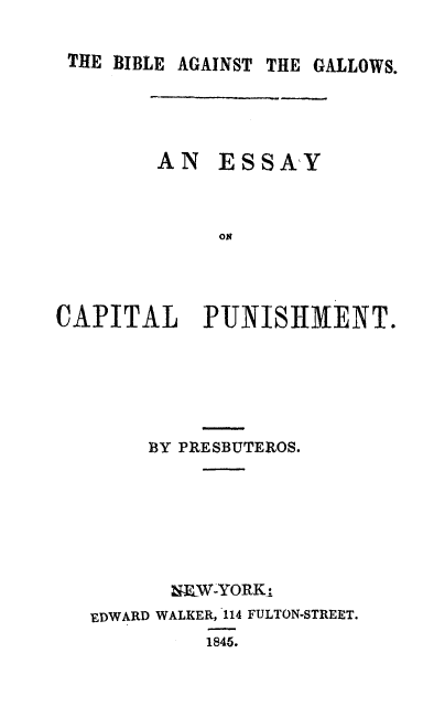 handle is hein.death/biacpu0001 and id is 1 raw text is: 

THE  BIBLE AGAINST THE GALLOWS.





        AN   ESSAY








CAPITAL PUNISHMENT.


     BY PRESBUTEROS.







       NEW-YORKI
EDWARD WALKER, 114 FULTON-STREET.
         1845.


