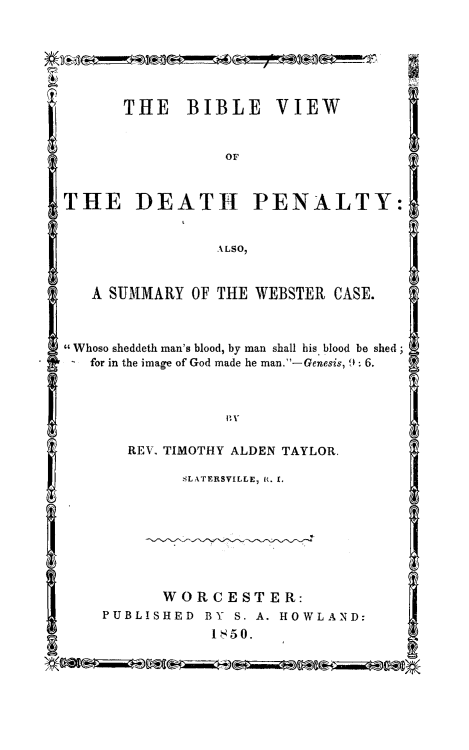 handle is hein.death/bivdep0001 and id is 1 raw text is: 







      THE BIBLE VIEW


                 oF



THE DEATH PENALTY:


                ALSO,


   A SUMMARY  OF THE WEBSTER CASE.



Whoso sheddeth man's blood, by man shall his blood be shed;
   for in the image of God made he man.-Genesis, 9: 6.






       REV. TIMOTHY ALDEN TAYLOR.

             SLATERSVILLE, R. I.








           WOR  C ESTER:
    PUBLISHED  BY S.A.HOWLAND:
                1850.


