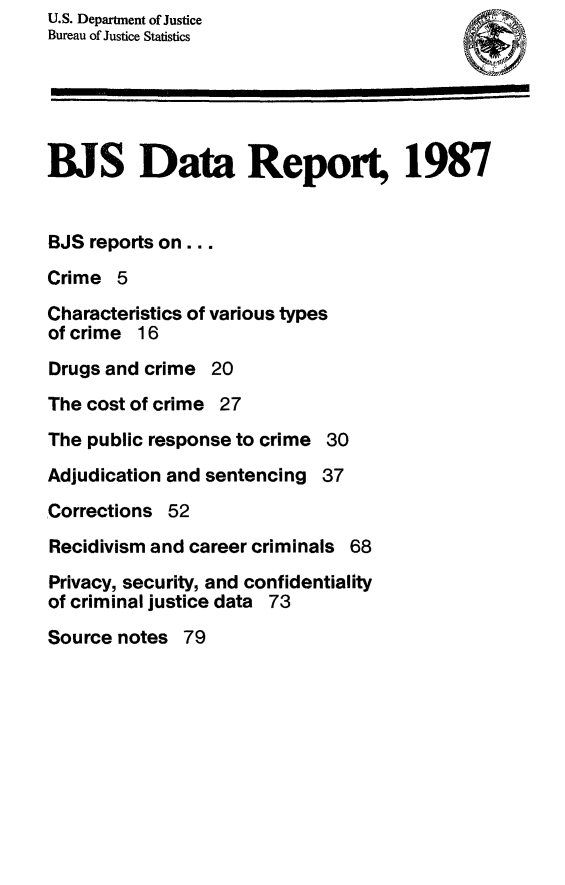 handle is hein.death/bjsdr0002 and id is 1 raw text is: U.S. Department of Justice
Bureau of Justice Statistics
BJS Data Report, 1987
BJS reports on...
Crime 5
Characteristics of various types
of crime 16
Drugs and crime 20
The cost of crime 27
The public response to crime 30
Adjudication and sentencing 37
Corrections 52
Recidivism and career criminals 68
Privacy, security, and confidentiality
of criminal justice data 73
Source notes 79


