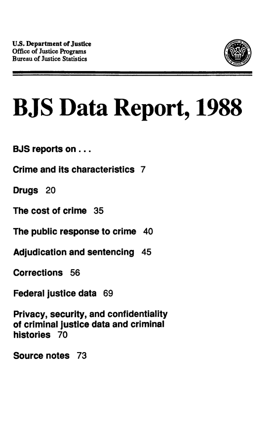 handle is hein.death/bjsdr0003 and id is 1 raw text is: US. Department of Justice
Office of Justice Programs
Bureau of Justice Statistics
BJS Data Report, 1988
BJS reports on...
Crime and Its characteristics 7
Drugs 20
The cost of crime 35
The public response to crime 40
Adjudication and sentencing 45
Corrections 56
Federal justice data 69
Privacy, security, and confidentiality
of criminal justice data and criminal
histories 70
Source notes 73


