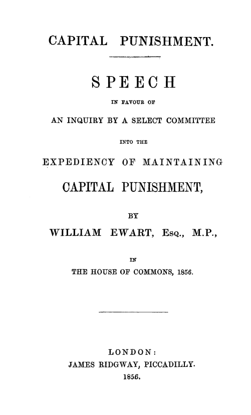 handle is hein.death/capuexm0001 and id is 1 raw text is: 



CAPITAL PUNISHMENT.




       S PE   EC  H

          IN FAVOUR OF

AN INQUIRY BY A SELECT COMMITTEE

           INTO THE


EXPEDIENCY


OF MAINTAINING


CAPITAL  PUNISHMENT,


          BY


WILLIAM


EWART,  EsQ.,


IN


THE HOUSE OF COMMONS, 1856.








      LONDON:
JAMES RIDGWAY, PICCADILLY.
         1856.



