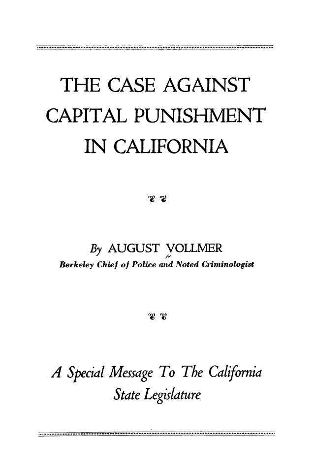 handle is hein.death/ccpunca0001 and id is 1 raw text is: 



  THE   CASE AGAINST

CAPITAL PUNISHMENT

     IN  CALIFORNIA





     By AUGUST  VOLLMER
  Berkeley Chief of Police and Noted Criminologist





  A Special Message To The California
         State Legislature


.. . .................... . ............................. .    . .  .... . ....... .  . .  .. . ............................................................


1. . . . . . . . . . . . . . . . . . . . . . . . . . . . . . . . . . . . . . . . . . . . . . . . I . . . . . . . . . . . . . . . . . . . . . . . . . . . . . . . . . . . . . . . . . . . . . . . . . . . . . . . . . . . . . . . . . . . . . . . . . . v 5 v  v a 4 4 a % 6 4 v v 0 5 &


