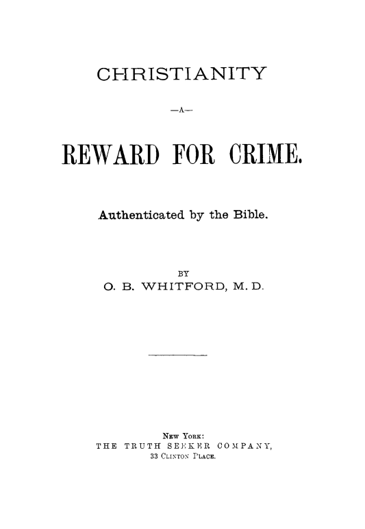 handle is hein.death/chrewcrm0001 and id is 1 raw text is: 







    CHRISTIANITY


            -A-





REWARD FOR CRIME.


Authenticated by the Bible.





         BY
 0. B. WHITFORD, M. D,


        NEW YORK:
THE TRUTH SEEKER COMPANY,
      33 CLINToN PLACE.


