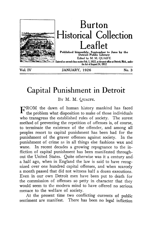 handle is hein.death/cpdet0001 and id is 1 raw text is: 




                               Burton

                   Historical Collection

                               Leaflet
                    Published bimonthly, September to June by the
                              Detroit Public Library
                 __          Edited by M. M. QUAIFE
                 Entered as second class matter Feb. 1,1922, at the post office at Detroit, ich., under
                               the Act of August 24, 1912
Vol. IV              JANUARY,   1926                 No. 3



    Capital Punishment in Detroit

                   By  M.  M. QUAIFE.

FROM the dawn of human history mankind has faced
   the problem what disposition to make of those individuals
who  transgress the established rules of society. The surest
method  of preventing the repetition of offenses is, of course,
to terminate the existence of the offender, and among  all
peoples resort to capital punishment has been had for the
punishment  of the graver offenses against society. In the
punishment  of crime as in all things else fashions wax and
wane.   In recent decades a growing repugnance  to the in-
fliction of capital punishment has been manifested through-
out the United States. Quite otherwise was it a century and
a half ago, when in England  the law is said to have recog-
nized over one hundred  capital offenses, and when scarcely
a month passed that did not witness half a dozen executions.
Even  in our own  Detroit men  have been put to death for
the commission  of offenses so petty in character that they
would  seem to the modern mind  to have offered no serious
menace  to the welfare of society.
   At  the present time two  conflicting currents of public
sentiment are manifest.  There has been no  legal infliction


