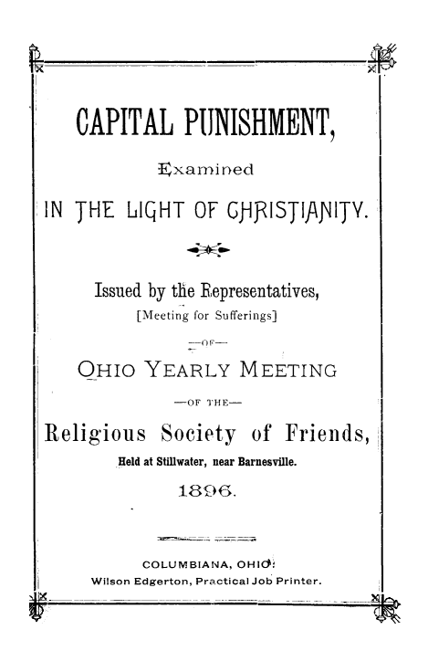 handle is hein.death/cpexlich0001 and id is 1 raw text is: 





    CAPITAL PUNISHMENT,

             Exanined

IN THE   LIQHT   OF  GJ-JlISTIJ\JvITY.



      Issued by the Representatives,
          [Meeting for Sufferings]


    OHIO   YEARLY MEETING
               -OF THE-

Religious    Society   of  Friends,
        Held at Stillwater, near Barnesville.

               1896.


      COLUMBIANA, OHict0
Wilson Edgerton, Practical Job Printer.


