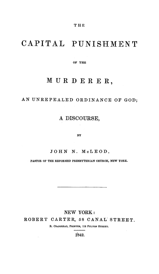 handle is hein.death/cpmuorg0001 and id is 1 raw text is: 



THE


CAPITAL PUNISHMENT


               OF THE



       MURDERER,


AN UNREPEALED   ORDINANCE  OF GOD;



           A DISCOURSE,


                BY


        JOHN   N. MCLEOD.

   PASTOR OF THE REFORMED PRESBYTERIAN CHURCH, NEW YORK.









            NEW YORK:
 ROBERT  CARTER, 58 CANAL' STREET.
        R. CRAIGHEAD, PRINTER, 112 FULTON STREET.

                842.


