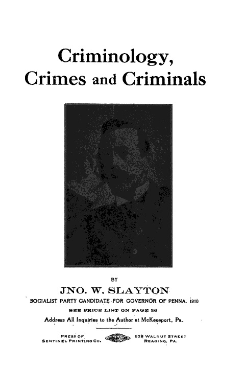 handle is hein.death/crimcrc0001 and id is 1 raw text is: 








       Criminology,


Crimes and Criminals


                  BY

       JNO.   W. SLAYTON
SOCIAUST PARTY CANDIDATE FOR GOVERNOR OF PENNA. 1910
         (EN PRECE LINT ON PAGE 86
   Address All Inquiries to the Author at McKeesport, Pa.

       PRESS OF        628 WALNUT STREET
   SENTINICL PRINTLNOCO. READIGNO PA,


