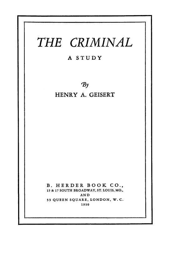 handle is hein.death/crimst0001 and id is 1 raw text is: THE CRIMINAL
A STUDY
HNy
HENRY A. GEISERT

B. HERDER BOOK CO.,
15 & 17 SOUTH BROADWAY, ST. LOUIS, MO..
AND
33 QUEEN SQUARE, LONDON, W. C.
1930


