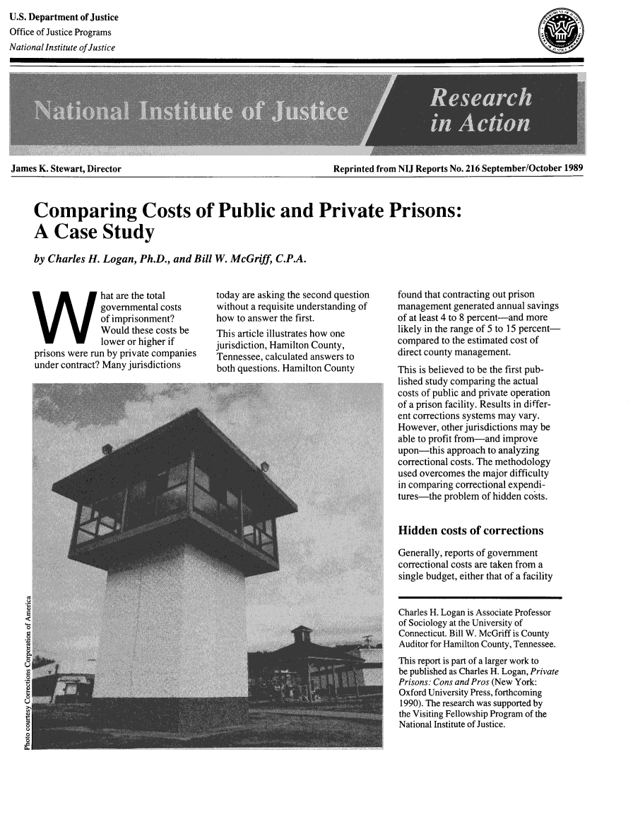 handle is hein.death/csppr0001 and id is 1 raw text is: U.S. Department of Justice
Office of Justice Programs
National Institute of Justice

James K. Stewart, Director

Reprinted from NIJ Reports No. 216 September/October 1989

Comparing Costs of Public and Private Prisons:
A Case Study
by Charles H. Logan, Ph.D., and Bill W. McGriff, C.P.A.

hat are the total
governmental costs
of imprisonment?
Would these costs be
lower or higher if
prisons were run by private companies
under contract? Many jurisdictions

today are asking the second question
without a requisite understanding of
how to answer the first.
This article illustrates how one
jurisdiction, Hamilton County,
Tennessee, calculated answers to
both questions. Hamilton County

found that contracting out prison
management generated annual savings
of at least 4 to 8 percent-and more
likely in the range of 5 to 15 percent-
compared to the estimated cost of
direct county management.
This is believed to be the first pub-
lished study comparing the actual
costs of public and private operation
of a prison facility. Results in differ-
ent corrections systems may vary.
However, other jurisdictions may be
able to profit from-and improve
upon-this approach to analyzing
correctional costs. The methodology
used overcomes the major difficulty
in comparing correctional expendi-
tures-the problem of hidden costs.
Hidden costs of corrections
Generally, reports of government
correctional costs are taken from a
single budget, either that of a facility
Charles H. Logan is Associate Professor
of Sociology at the University of
Connecticut. Bill W. McGriff is County
Auditor for Hamilton County, Tennessee.
This report is part of a larger work to
be published as Charles H. Logan, Private
Prisons: Cons and Pros (New York:
Oxford University Press, forthcoming
1990). The research was supported by
the Visiting Fellowship Program of the
National Institute of Justice.


