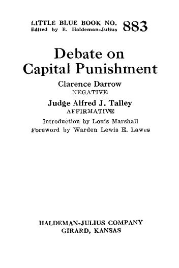handle is hein.death/decp0001 and id is 1 raw text is: 

  LITTLE BLUE BOOK NO.
  Edited by E. Haldeman-Julius 88



       Debate on

Capital Punishment

        Clarence Darrow
           NEGATIVE
     Judge Alfred J. Talley
          AFFIRMATIVE
    Introduction by Louis Marshall
  Foreword by Warden Lewis E. Lawes













  HALDEMAN-JULIUS  COMPANY
        GIRARD, KANSAS


