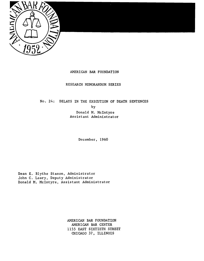 handle is hein.death/dedse0001 and id is 1 raw text is: 
















              AMERICAN BAR FOUNDATION


            RESEARCH MEMORANDUM SERIES



No. 24: DELAYS IN THE EXECUTION OF DEATH SENTENCES
                        by
                 Donald M. McIntyre
              Assistant Administrator


                             December, 1960








Dean E. Blythe Stason, Administrator
John C. Leary, Deputy Administrator
Donald M. McIntyre, Assistant Administrator









                       AMERICAN BAR FOUNDATION
                         AMERICAN BAR CENTER
                       1155 EAST SIXTIETH STREET
                         CHICAGO 37, ILLINOIS


