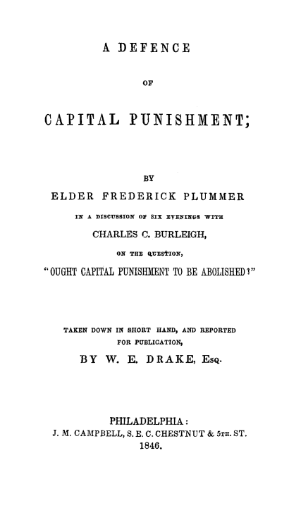 handle is hein.death/defcp0001 and id is 1 raw text is: 



          A DEFENCE


                OF



CAPITAL PUNISHMENT;





                BY

 ELDER FREDERICK PLUMMER

     IN A DISCUSSION OF SIX EVENINGS WITH

        CHARLES C. BURLEIGH,

            ON THE QU'ESIION,

OUGHT CAPITAL PUNISIMENT TO BE ABOLISHED !





   TAKEN DOWN IN SHORT HAND, AND REPORTED
            FOR PUBLICATION,

      BY W. E. DRAKE, Esq.





           PHILADELPHIA:
 J. M. CAMPBELL, S. E. C. CHESTNUT & 5TH. ST.
                1846.


