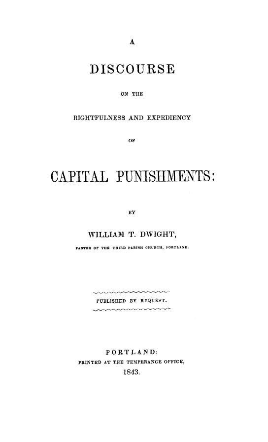 handle is hein.death/disrexcp0001 and id is 1 raw text is: 




A


    DISCOURSE


          ON THE


RIGHTFULNESS AND EXPEDIENCY


            OF


CAPITAL PUNISHMENTS:



                 BY


        WILLIAM  T. DWIGHT,


PASTOR OF THS THIRD PARISH CHURCH, PORTLAND.







    PUBLISHED BY REQUEST.






       PORTLAND:
 PRINTED AT THE TEMPERANCE OFFICE,
          1843.


