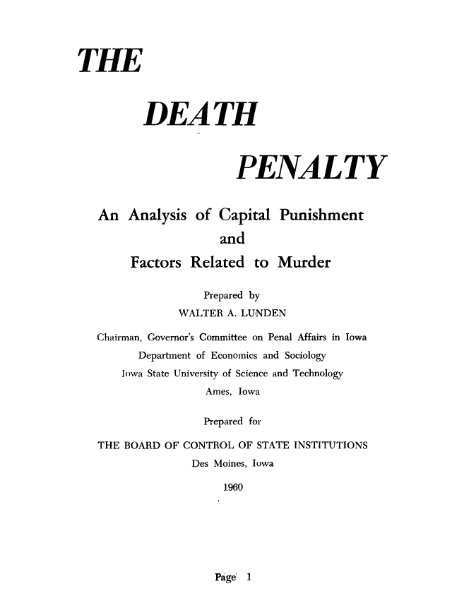 handle is hein.death/dpanyl0001 and id is 1 raw text is: 




THE




          DEATH




                       PENALTY



   An Analysis of Capital Punishment

                     and

        Factors Related to Murder


                   Prepared by
               WALTER A. LUNDEN

   Chairman, Governor's Committee on Penal Affairs in Iowa
         Department of Economics and Sociology
       Iowa State University of Science and Technology
                   Ames, Iowa


                   Prepared for

   THE BOARD OF CONTROL OF STATE INSTITUTIONS
                 Des Moines, Iowa

                      1960


Page 1


