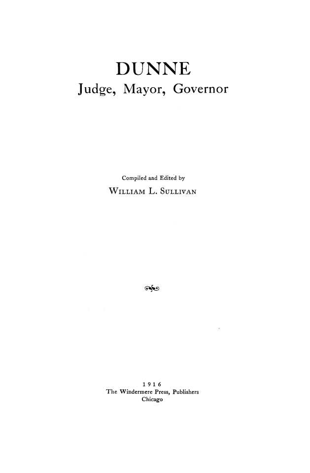 handle is hein.death/dunne0001 and id is 1 raw text is: DUNNE

Judge,

Mayor,

Governor

Compiled and Edited by
WILLIAM L. SULLIVAN
1916
The Windermere Press, Publishers
Chicago


