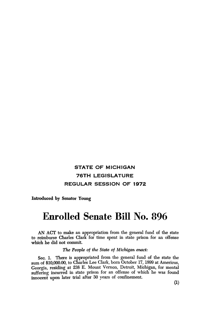 handle is hein.death/ensebil0001 and id is 1 raw text is: 






























STATE OF MICHIGAN


                   76TH   LEGISLATURE
              REGULAR SESSION OF 1972

Introduced by Senator Young



     Enrolled Senate Bill No. 896


   AN ACT  to make an appropriation from the general fund of the state
to reimburse Charles Clark for time spent in state prison for an offense
which he did not commit.
             The People of the State of Michigan enact:
   Sec. 1. There is appropriated from the general fund of the state the
sum of $10,000.00, to Charles Lee Clark, born October 17, 1899 at Americus,
Georgia, residing at 238 E. Mount Vernon, Detroit, Michigan, for mental
suffering incurred in state prison for an offense of which he was found
innocent upon later trial after 30 years of confinement.
                                                            (1)


