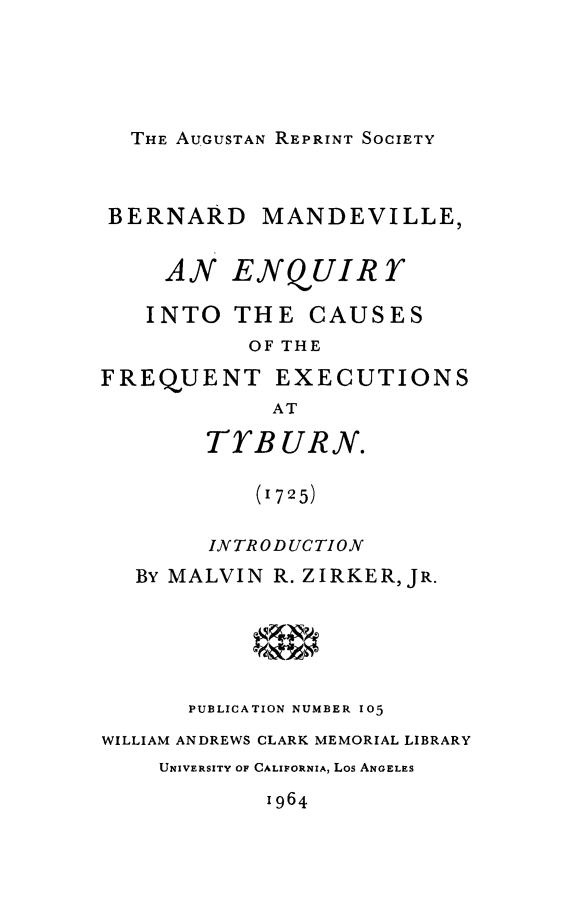 handle is hein.death/eqfxtybu0001 and id is 1 raw text is: 





THE AUGUSTAN REPRINT SOCIETY


BERNARD MANDEVILLE,


     AN ENQUIRY

   INTO THE CAUSES
           OF THE

FREQUENT EXECUTIONS
             AT

        TYBURN.

           (1725)


        INTRODUCTION
   BY MALVIN R. ZIRKER, JR.






      PUBLICATION NUMBER 105
WILLIAM ANDREWS CLARK MEMORIAL LIBRARY
    UNIVERSITY OF CALIFORNIA, Los ANGELES
            1964



