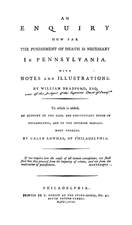 handle is hein.death/eqpudpa0001 and id is 1 raw text is: 



A 14


E N


Q


U  I R


              HOW FAR


THE PUNISHMENT OF DEATH IS NECESSARY


  IN PENNSYLVANIA.


                 W I T H

NOTES AND ILLUSTRATIONS.


      BY WILLIAM BRADFONRD, ESO




              To which is added,

A ACCOUNT OF THE GAOL AND PENITENTIARY ..OUSE OF

    PHILADELPHIA, AND OF THE INTERIOR MANAGE-

                MENT THEREOF.

 .BY CALEB LOWNES, OF PHILADELPHIA.




 If .we enquire into the caufe of all human coeruptions, 'we ihal
 find that they proceed from the impunity of crimes, and not from tho
 moderation of puniaments.     MONTEsQV'flV.






          PHILADELPHIA:

 PRINTED t T. DOBSON AT THE STONE-HOUS,. r1. O,
             SOUTH SECONID-STREIT.
                 MJDCCXCIII.


