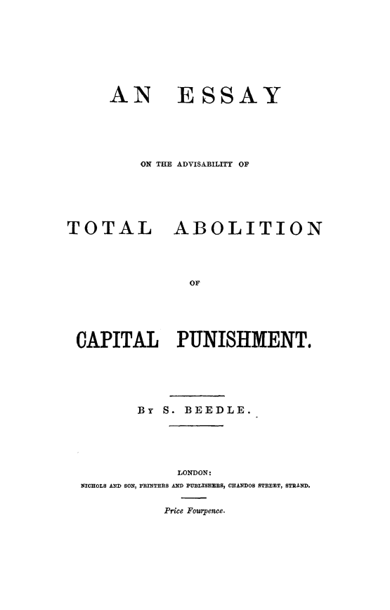 handle is hein.death/esabcp0001 and id is 1 raw text is: 








AN ESSAY





    ON THE ADVISABILITY OF


TOTAL


ABOLITION


OF


CAPITAL PUNISHMENT.






        By S. BEEDLE.





             LONDON:
 NICHOLS AND SON, PRINTERS AND PUBLISEEBS, CHANDOS STREET, STRAND.

            Price Fourpence.


