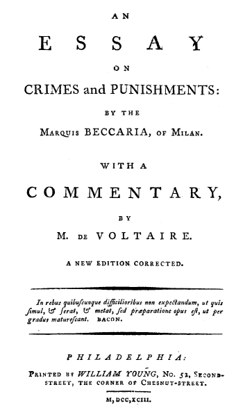 handle is hein.death/escrmp0001 and id is 1 raw text is: 
AN


E S S A


                 ON

CRIMES and PUNISHMENTS:

               BY THE

   MARQUIS BECCARIA, OF MILAN.



              WITH A


CO M MEN T ARY,

                  BY

      M. DE VOLTAIRE.


A NEW EDITION CORRECTED.


  In rebus quibufcunque difficilioribus non expedandum, ut yuis
/fimul, L ferat, &  ,ndati fed raparatione o.pus efl, ut per
gradu; matureficant. bACON.



        P H IL A D .E L P H I A:

 PRINTED uy WILLIAM        rOUNG, No. 5z, SE-oN.
    STREET, THE CORNER OF CHESNUT-STREET.

               hl, DCCXCIIX.


