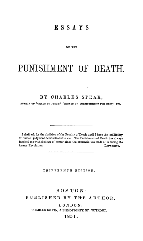 handle is hein.death/esspund0001 and id is 1 raw text is: 







                 ESSAYS




                       ON THE






PUNISHMENT OF DEATH.


          BY CHARLES SPEAR,
 AUTHOR OF 'TITLES OF IESUS;' 'ESSAYS ON IMPRISONMENT FOR DEBT,' ETC.








 I shall ask for the abolition of the Penalty of Death until I have the infallibility
of human judgment demonstrated to me. The Punishment of Death has always
inspired me with feelings of horror since the execrable use made of it during the
former Revolution.                       LAFAYETTE.







            THIRTEENTH EDITION.





                  BOSTON:

   PUBLISHED BY TH'E AUTHOR.

                   LONDON:
      CHARLES GILPIN, 5 BISHOPSGHTE ST, WITHOUT.

                      1851.


