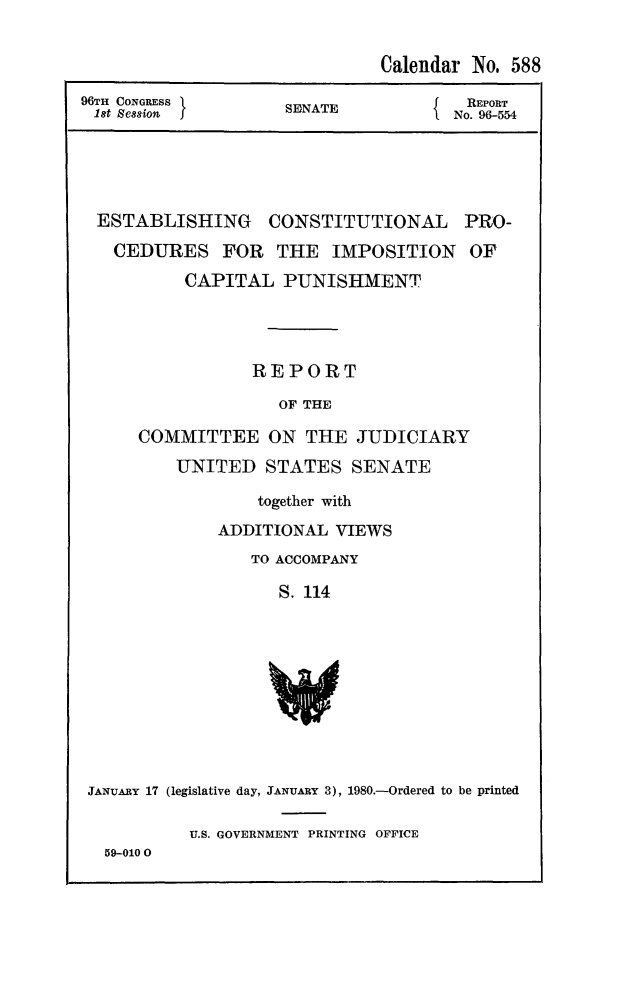 handle is hein.death/estcpipu0001 and id is 1 raw text is: Calendar No. 588
96TH CONGRESS    SENATE         REPORT
1t session     SIAT          No. 96-554
ESTABLISHING CONSTITUTIONAL PRO-
CEDURES FOR THE IMPOSITION OF
CAPITAL PUNISHMENT
REPORT
OF THE
COMMITTEE ON THE JUDICIARY
UNITED STATES SENATE

together with
ADDITIONAL VIEWS
TO ACCOMPANY
S. 114

JANUARY 17 (legislative day, JANUARY 3), 1980.-Ordered to be printed
U.S. GOVERNMENT PRINTING OFFICE
59-0100


