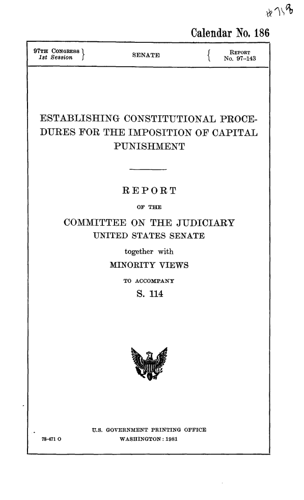 handle is hein.death/estimpcp0001 and id is 1 raw text is: Calendar No. 186
97TH CO xGRESS                S   A                        REPORT
1st Session                 SENATE                      No. 97-143

ESTABLISHING CONSTITUTIONAL PROCE-
DURES FOR THE IMPOSITION OF CAPITAL
PUNISHMENT
REPORT
OF THE
COMMITTEE ON THE JUDICIARY
UNITED STATES SENATE
together with
MINORITY VIEWS
TO ACCOMPANY
S. 114

78-471 0

U.S. GOVERNMENT PRINTING OFFICE
WASHINGTON: 1981


