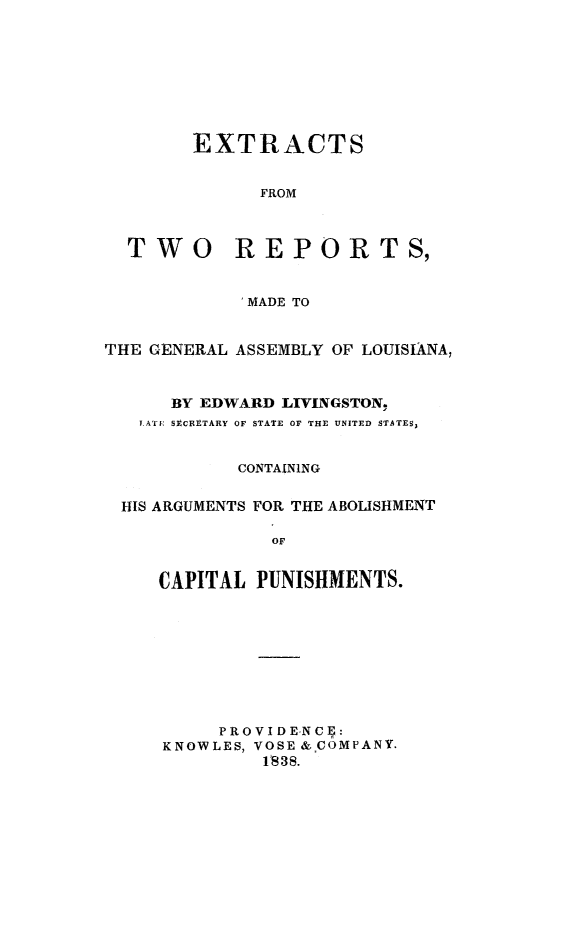 handle is hein.death/extrela0001 and id is 1 raw text is: 








        EXTRACTS


              FROM



  TWO REPORTS,


            'MADE TO


THE GENERAL ASSEMBLY OF LOUISIANA,



      BY EDWARD LIVINGSTON,
   TAT[: SECRETARY OF STATE OF THE UNITED STATES,


            CONTAINING


 HIS ARGUMENTS FOR THE ABOLISHMENT

               OF


     CAPITAL PUNISHMENTS.


     PRO V I DE-NCI  :
KNOWLES, VOSE & COMPANY.
         1838.


