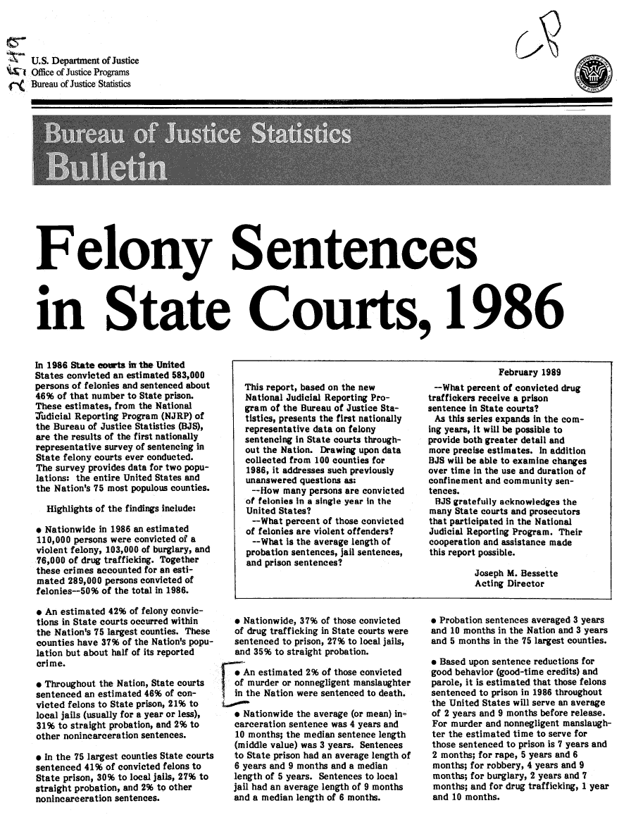 handle is hein.death/felscts0001 and id is 1 raw text is: U.S. Department of Justice
W1 Office of Justice Programs
Bureau of Justice Statistics

Felony Sentences
10
in State Courts, 1986

In 1986 State eowt in the United
States convicted an estimated 583,000
persons of felonies and sentenced about
46% of that number to State prison.
These estimates, from the National
'Judicial Reporting Program (NJRP) of
the Bureau of Justice Statistics (BJS),
are the results of the first nationally
representative survey of sentencing In
State felony courts ever conducted.
The survey provides data for two popu-
lations: the entire United States and
the Nation's 75 most populous counties.
Highlights of the findings include:
* Nationwide in 1986 an estimated
110,000 persons were convicted of a
violent felony, 103,000 of burglary, and
76,000 of drug trafficking. Together
these crimes accounted for an esti-
mated 289,000 persons convicted of
felonies-50% of the total in 1986.
* An estimated 42% of felony convic-
tions in State courts occurred within
the Nation's 75 largest counties. These
counties have 37% of the Nation's popu-
lation but about half of its reported
crime.
* Throughout the Nation, State courts
sentenced an estimated 46% of con-
victed felons to State prison, 21% to
local jails (usually for a year or less),
31% to straight probation, and 2% to
other nonincarceration sentences.
* In the 75 largest counties State courts
sentenced 41% of convicted felons to
State prison, 30% to local jails, 27% to
straight probation, and 2% to other
nonincarceration sentences.

This report, based on the new
National Judicial Reporting Pro-
gram of the Bureau of Justice Sta-
tistics, presents the first nationally
representative data on felony
sentencing in State courts through-
out the Nation. Drawing upon data
collected from 100 counties for
1986, it addresses such previously
unanswered questions as:
--How many persons are convicted
of felonies In a single year In the
United States?
--What percent of those convicted
of felonies are violent offenders?
--What is the average length of
probation sentences, jail sentences,
and prison sentences?

9 Nationwide, 37% of those convicted
of drug trafficking in State courts were
sentenced to prison, 27% to local jails,
and 35% to straight probation.
e An estimated 2% of those convicted
 of murder or nonnegligent manslaughter
in the Nation were sentenced to death.
* Nationwide the average (or mean) in-
carceration sentence was 4 years and
10 months; the median sentence length
(middle value) was 3 years. Sentences
to State prison had an average length of
6 years and 9 months and a median
length of 5 years. Sentences to local
jail had an average length of 9 months
and a median length of 6 months.

February 1989
--What percent of convicted drug
traffickers receive a prison
sentence in State courts?
As this series expands in the com-
ing years, it will be possible to
provide both greater detail and
more precise estimates. In addition
BJS will be able to examine changes
over time in the use and duration of
confinement and community sen-
tences.
BJS gratefully acknowledges the
many State courts and prosecutors
that participated in the National
Judicial Reporting Program. Their
cooperation and assistance made
this report possible.
Joseph M. Bessette
Acting Director

* Probation sentences averaged 3 years
and 10 months in the Nation and 3 years
and 5 months in the 75 largest counties.
* Based upon sentence reductions for
good behavior (good-time credits) and
parole, it is estimated that those felons
sentenced to prison in 1986 throughout
the United States will serve an average
of 2 years and 9 months before release.
For murder and nonnegligent manslaugh-
ter the estimated time to serve for
those sentenced to prison is 7 years and
2 months; for rape, 5 years and 6
months; for robbery, 4 years and 9
months; for burglary, 2 years and 7
months; and for drug trafficking, I year
and 10 months.



