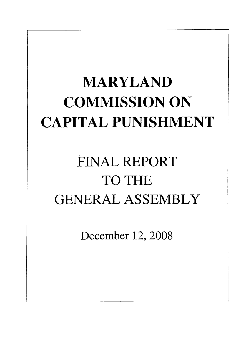 handle is hein.death/frepmdcp0001 and id is 1 raw text is: MARYLAND
COMMISSION ON
CAPITAL PUNISHMENT
FINAL REPORT
TO THE
GENERAL ASSEMBLY
December 12, 2008


