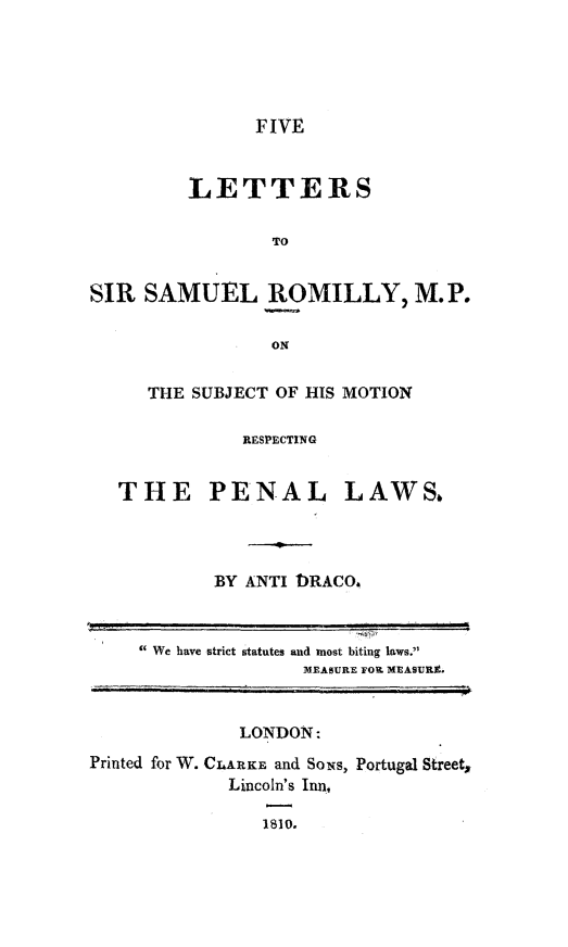 handle is hein.death/fvltrsaro0001 and id is 1 raw text is: 





FIVE


         LETTERS

                 TO


SIR SAMUEL ROMILLY, M.P.

                 ON

     THE SUBJECT OF HIS MOTION

              RESPECTING


   THE PENAL LAWS.




           BY ANTI DRACO



      We have strict statutes and most biting laws.
                    MEASURE FOWL MEASURE.


              LONDON:
Printed for W. CLARKE, and Soxs, Portugal Street,
             Lincoln's Inn,

                1810.


