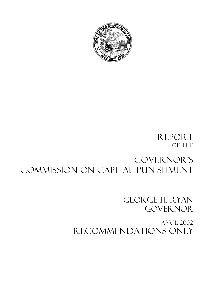 handle is hein.death/govccp0003 and id is 1 raw text is: REPORT
OF THE
GOVERNOR'S
COMMISSION ON CAPITAL PUNISHMENT
GEORGE H. RYAN
GOVERNOR
APRIL 2002
RECOMMENDATIONS ONLY


