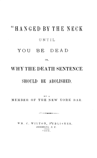 handle is hein.death/hangckd0001 and id is 1 raw text is: 






HANGED BY THE NECK


         UNTIL


  YOU   BE   DEAD

           OR,


WHY THE DEATH SENTENCE


    SHOULD BE ABOLISHED.




MEMBER OF TIE NEW YORK BAR.


WM. C. WILTON, P-IUBLIIIER,
      IROOKIlyv, X. Y1.
        18 7 7.


