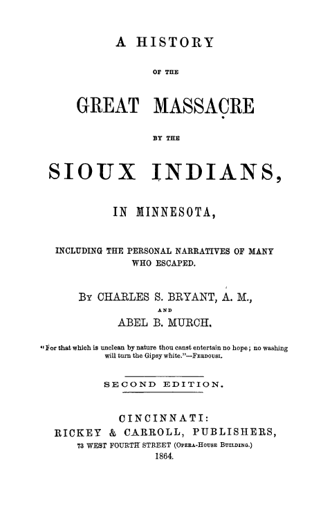handle is hein.death/hgmsiox0001 and id is 1 raw text is: 



      A HISTORY


            OF THE



GREAT MASSACRE


            BY THE


SIOUX INDIANS,



          IN MINNESOTA,



 INCLUDING THE PERSONAL NARRATIVES OF MANY
             WHO ESCAPED.


By CHARLES S. BRYANT, A. M.,
            AND
      ABEL B. MURCH.


lFor that which is unclean by nature thou canst entertain no hope; no washing
          will turn the Gipsy white.-FERDOUSI.


          SECOND EDITION.



            CINCINNATI:
  RICKEY & CARROLL, PUBLISHERS,
      73 WEST FOURTH STREET (OPERA-HousE BrILDING.)
                  1864.


