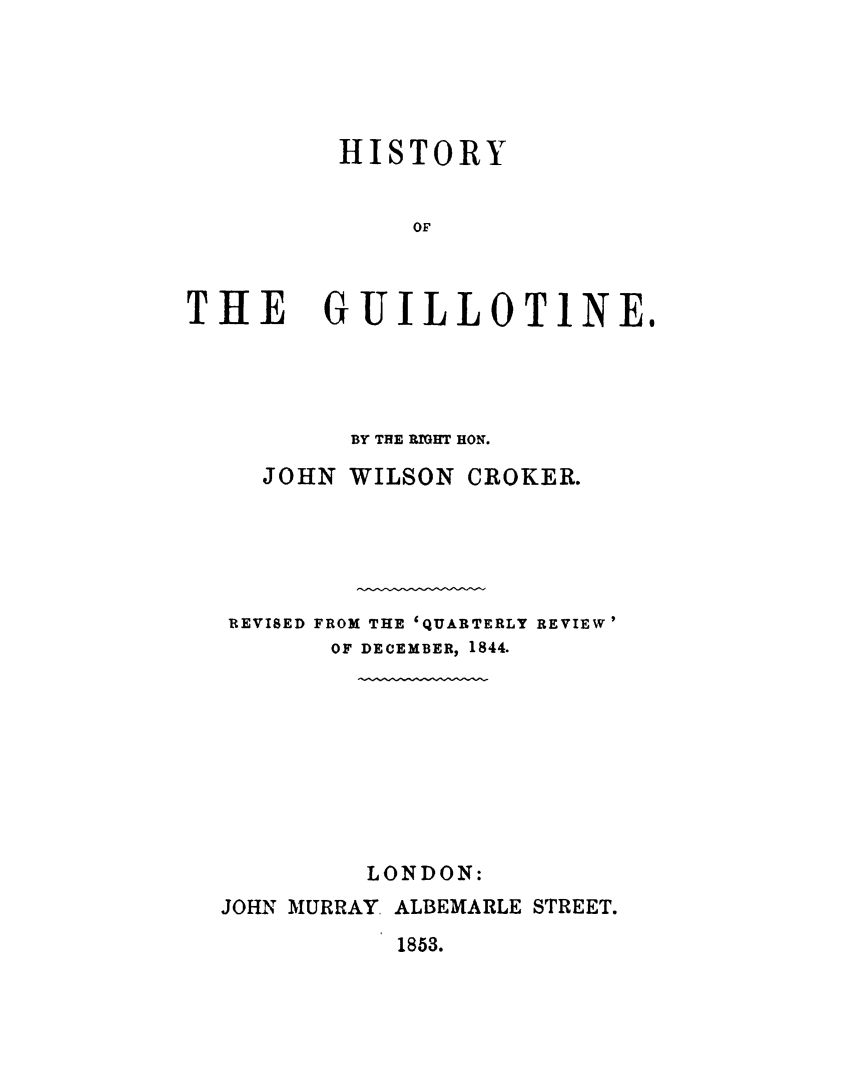 handle is hein.death/hisguilo0001 and id is 1 raw text is: 





HISTORY


     OF


THE


GUILLOTINE.


        BY THE RIOHT HON.

   JOHN WILSON CROKER.





REVISED FROM THE 'QUARTERLY REVIEW'
       OF DECEMBER, 1844.









         LONDON:
JOHN MURRAY ALBEMARLE STREET.
           1853.


