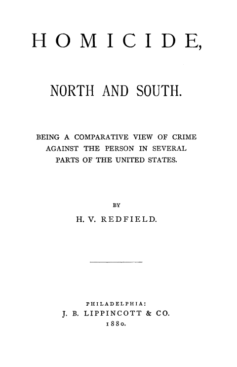 handle is hein.death/homns0001 and id is 1 raw text is: 




HOMI


C IDE,


  NORTH AND SOUTH.




BEING A COMPARATIVE VIEW OF CRIME
  AGAINST THE PERSON IN SEVERAL
  PARTS OF THE UNITED STATES.





            BY

      H. V. REDFIELD.


    PHILADELPHIA:
J. B. LIPPINCOTT & CO.
       I 88o.


