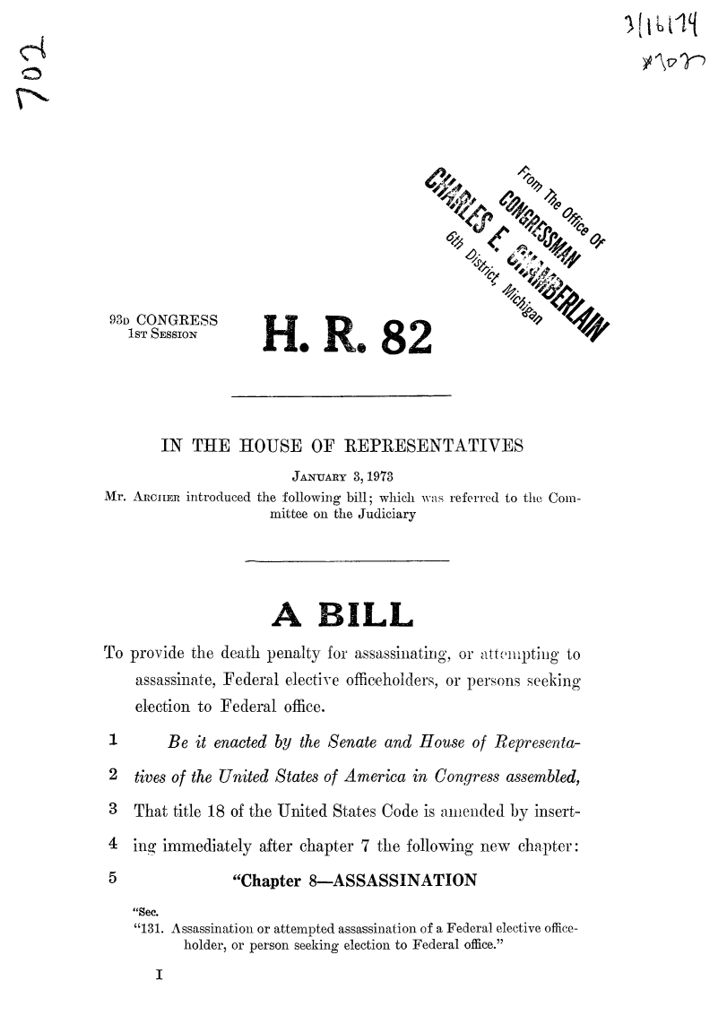 handle is hein.death/hrdpas0001 and id is 1 raw text is: 111btilq
Z.
93D CONGRESS
1ST SESSION       H     oR      o 8   2
IN THE HOUSE OF REPRESENTATIVES
JANUARY 3, 1973
Mr. AiRcIEn introduced the following bill; which was referred to the Com-
mittee on the Judiciary
A BILL
To provide the death penalty for assassinating, or atte'lpting to
assassinate, Federal elective officeholders, or persons seeking
election to Federal office.
1       Be it enacted by the Senate and House of Representa-
2  tives of the United States of America in Congress assembled,
3  That title 18 of the United States Code is amended by insert-
4  ing immediately after chapter 7 the following new chapter:
5                Chapter 8-ASSASSINATION
Sec.
131. Assassination or attempted assassination of a Federal elective office-
holder, or person seeking election to Federal office.


