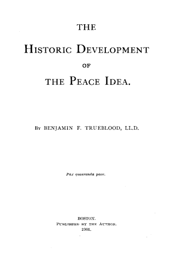 handle is hein.death/hspecid0001 and id is 1 raw text is: 



             THE



HISTORIC DEVELOPMENT


               OF


     THE PEACE IDEA.


By BENJAMIN F. TRUEBLOOD, LL.D.







        Pax qzaerenda pace.







           BOSTON.
     PUBLISEIED BY THJF AUTHOR.
            1901.


