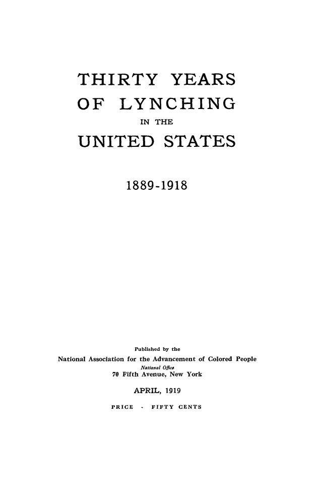 handle is hein.death/htylynchus0001 and id is 1 raw text is: 








   THIRTY YEARS


   OF LYNCHING

               IN THE


    UNITED STATES




            1889-1918



















              Published by the
National Association for the Advancement of Colored People
               National Office
          70 Fifth Avenue, New York

             APRIL, 1919


PRICE - FIFTY CENTS


