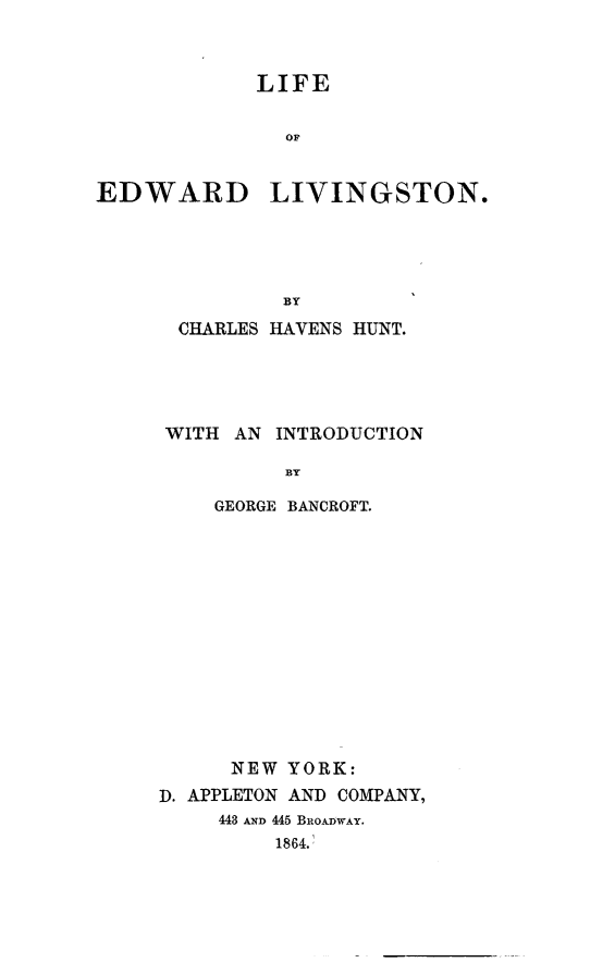handle is hein.death/liedlv0001 and id is 1 raw text is: LIFE
OF
EDWARD LIVINGSTON.

BY
CHARLES HAVENS HUNT.

WITH AN

INTRODUCTION

GEORGE BANCROFT.
NEW YORK:
D. APPLETON AND COMPANY,
443 AND 445 BROADWAY.
1864.


